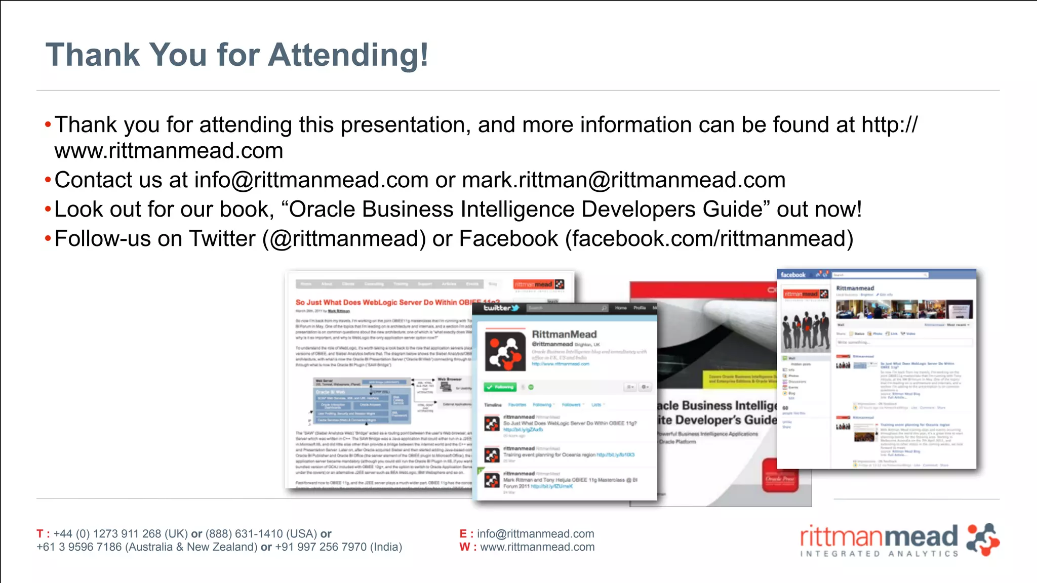 T : +44 (0) 1273 911 268 (UK) or (888) 631-1410 (USA) or  
+61 3 9596 7186 (Australia & New Zealand) or +91 997 256 7970 (India)
E : info@rittmanmead.com
W : www.rittmanmead.com
T : +44 (0) 1273 911 268 (UK) or (888) 631-1410 (USA) or  
+61 3 9596 7186 (Australia & New Zealand) or +91 997 256 7970 (India)
E : info@rittmanmead.com
W : www.rittmanmead.com
Thank You for Attending!
•Thank you for attending this presentation, and more information can be found at http://
www.rittmanmead.com
•Contact us at info@rittmanmead.com or mark.rittman@rittmanmead.com
•Look out for our book, “Oracle Business Intelligence Developers Guide” out now!
•Follow-us on Twitter (@rittmanmead) or Facebook (facebook.com/rittmanmead)
 