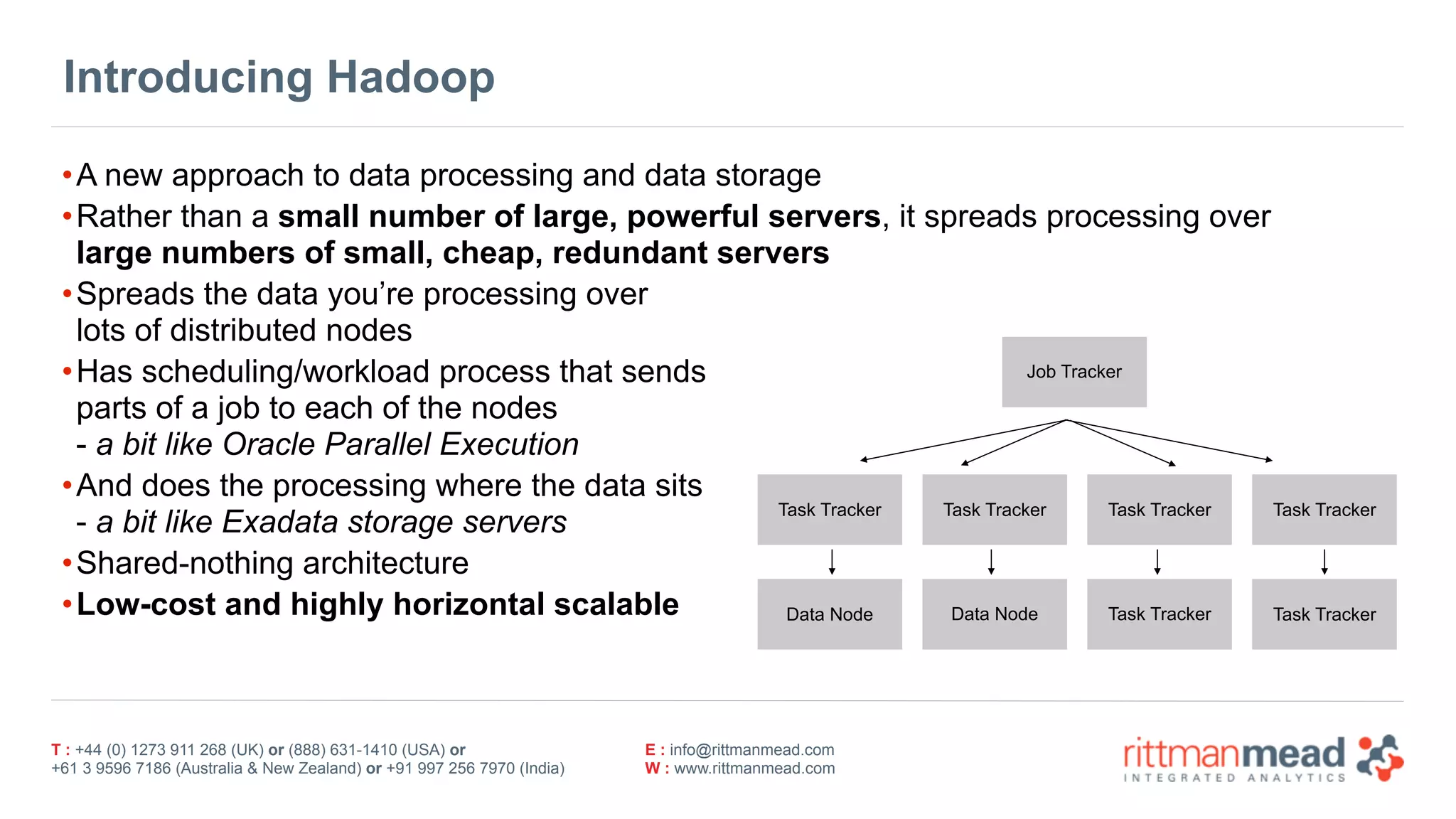 T : +44 (0) 1273 911 268 (UK) or (888) 631-1410 (USA) or  
+61 3 9596 7186 (Australia & New Zealand) or +91 997 256 7970 (India)
E : info@rittmanmead.com
W : www.rittmanmead.com
Introducing Hadoop
•A new approach to data processing and data storage
•Rather than a small number of large, powerful servers, it spreads processing over 
large numbers of small, cheap, redundant servers
•Spreads the data you’re processing over  
lots of distributed nodes
•Has scheduling/workload process that sends  
parts of a job to each of the nodes 
- a bit like Oracle Parallel Execution
•And does the processing where the data sits  
- a bit like Exadata storage servers
•Shared-nothing architecture
•Low-cost and highly horizontal scalable
Job Tracker
Task Tracker Task Tracker Task Tracker Task Tracker
Data Node Data Node Task Tracker Task Tracker
 