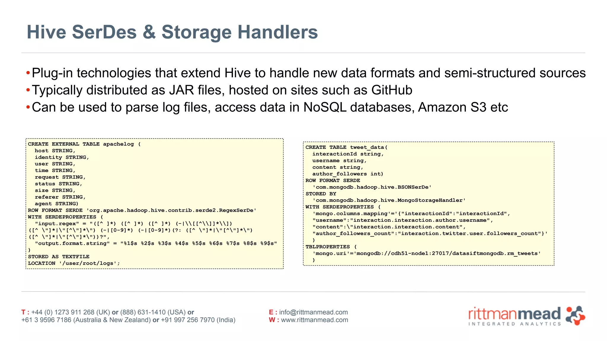 T : +44 (0) 1273 911 268 (UK) or (888) 631-1410 (USA) or  
+61 3 9596 7186 (Australia & New Zealand) or +91 997 256 7970 (India)
E : info@rittmanmead.com
W : www.rittmanmead.com
Hive SerDes & Storage Handlers
•Plug-in technologies that extend Hive to handle new data formats and semi-structured sources
•Typically distributed as JAR files, hosted on sites such as GitHub
•Can be used to parse log files, access data in NoSQL databases, Amazon S3 etc
CREATE EXTERNAL TABLE apachelog (
host STRING,
identity STRING,
user STRING,
time STRING,
request STRING,
status STRING,
size STRING,
referer STRING,
agent STRING)
ROW FORMAT SERDE 'org.apache.hadoop.hive.contrib.serde2.RegexSerDe'
WITH SERDEPROPERTIES (
"input.regex" = "([^ ]*) ([^ ]*) ([^ ]*) (-|[[^]]*])  
([^ "]*|"[^"]*") (-|[0-9]*) (-|[0-9]*)(?: ([^ "]*|"[^"]*")  
([^ "]*|"[^"]*"))?",
"output.format.string" = "%1$s %2$s %3$s %4$s %5$s %6$s %7$s %8$s %9$s"
)
STORED AS TEXTFILE
LOCATION '/user/root/logs';
CREATE TABLE tweet_data(
interactionId string,
username string,
content string,
author_followers int)
ROW FORMAT SERDE
'com.mongodb.hadoop.hive.BSONSerDe'
STORED BY
'com.mongodb.hadoop.hive.MongoStorageHandler'
WITH SERDEPROPERTIES (
'mongo.columns.mapping'='{"interactionId":"interactionId",
"username":"interaction.interaction.author.username",
"content":"interaction.interaction.content",
"author_followers_count":"interaction.twitter.user.followers_count"}'
)
TBLPROPERTIES (
'mongo.uri'='mongodb://cdh51-node1:27017/datasiftmongodb.rm_tweets'
)
 