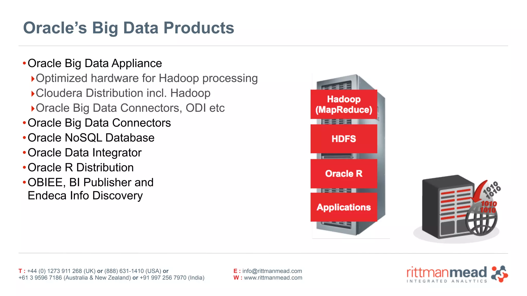 T : +44 (0) 1273 911 268 (UK) or (888) 631-1410 (USA) or  
+61 3 9596 7186 (Australia & New Zealand) or +91 997 256 7970 (India)
E : info@rittmanmead.com
W : www.rittmanmead.com
Oracle’s Big Data Products
•Oracle Big Data Appliance
‣Optimized hardware for Hadoop processing
‣Cloudera Distribution incl. Hadoop
‣Oracle Big Data Connectors, ODI etc
•Oracle Big Data Connectors
•Oracle NoSQL Database
•Oracle Data Integrator
•Oracle R Distribution
•OBIEE, BI Publisher and  
Endeca Info Discovery
 