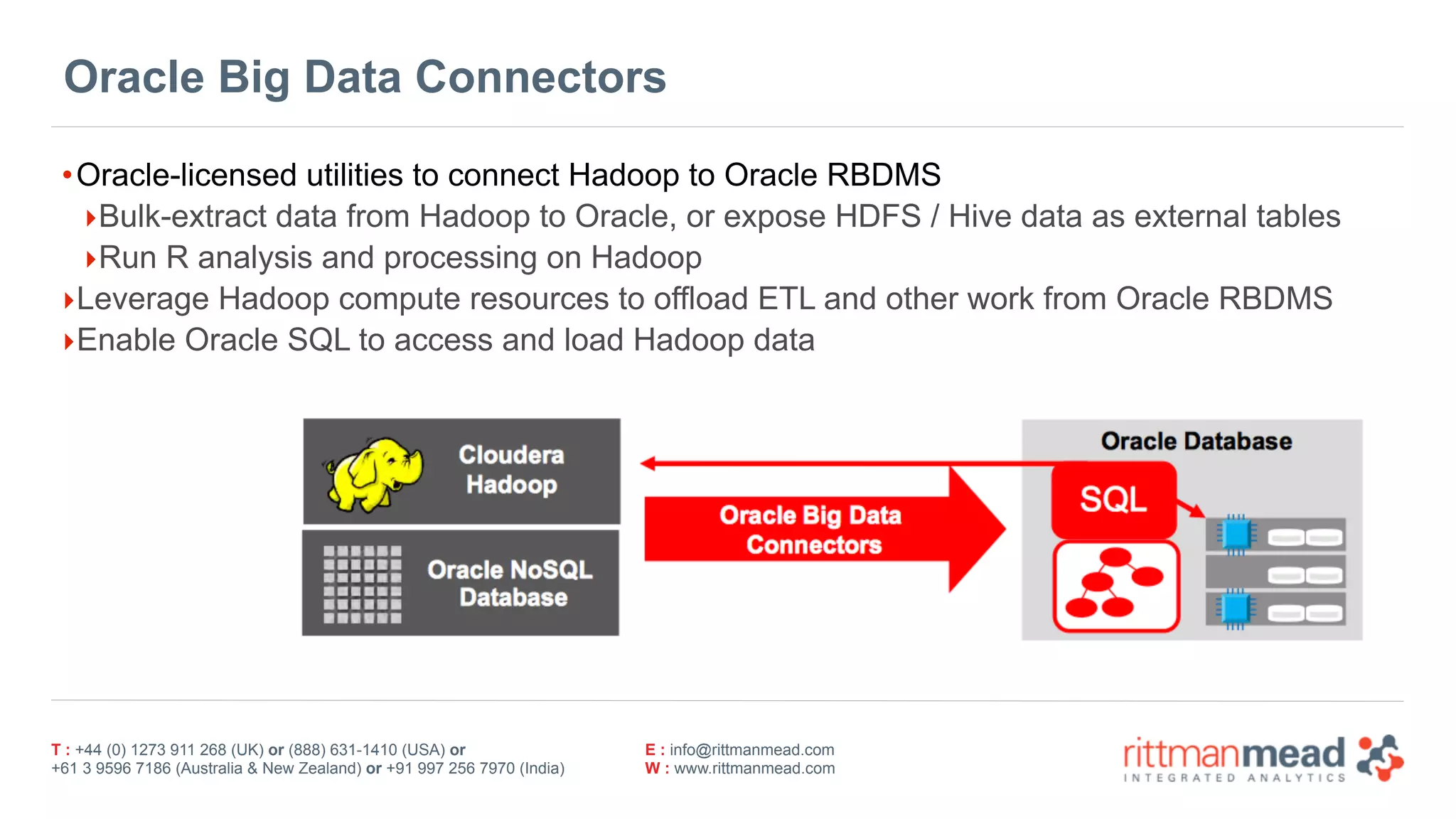 T : +44 (0) 1273 911 268 (UK) or (888) 631-1410 (USA) or  
+61 3 9596 7186 (Australia & New Zealand) or +91 997 256 7970 (India)
E : info@rittmanmead.com
W : www.rittmanmead.com
Oracle Big Data Connectors
•Oracle-licensed utilities to connect Hadoop to Oracle RBDMS
‣Bulk-extract data from Hadoop to Oracle, or expose HDFS / Hive data as external tables
‣Run R analysis and processing on Hadoop
‣Leverage Hadoop compute resources to offload ETL and other work from Oracle RBDMS
‣Enable Oracle SQL to access and load Hadoop data
 