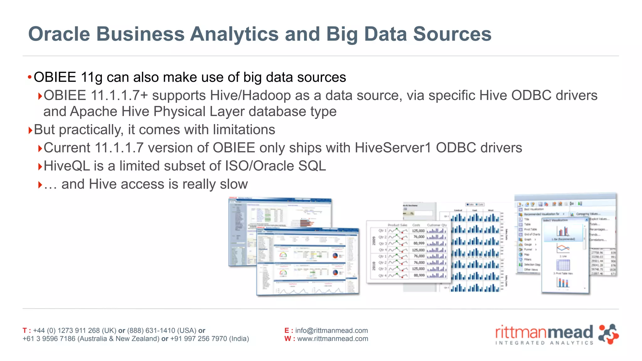 T : +44 (0) 1273 911 268 (UK) or (888) 631-1410 (USA) or  
+61 3 9596 7186 (Australia & New Zealand) or +91 997 256 7970 (India)
E : info@rittmanmead.com
W : www.rittmanmead.com
Oracle Business Analytics and Big Data Sources
•OBIEE 11g can also make use of big data sources
‣OBIEE 11.1.1.7+ supports Hive/Hadoop as a data source, via specific Hive ODBC drivers 
and Apache Hive Physical Layer database type
‣But practically, it comes with limitations
‣Current 11.1.1.7 version of OBIEE only ships with HiveServer1 ODBC drivers
‣HiveQL is a limited subset of ISO/Oracle SQL
‣… and Hive access is really slow
 