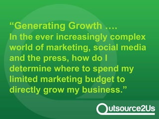 “Generating Growth ….
In the ever increasingly complex
world of marketing, social media
and the press, how do I
determine where to spend my
limited marketing budget to
directly grow my business.”
 