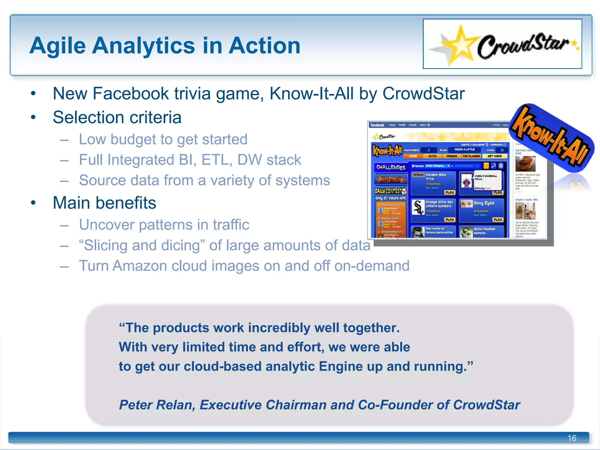 Agile Analytics in Action New Facebook trivia game, Know-It-All by CrowdStar Selection criteria Low budget to get started Full Integrated BI, ETL, DW stack Source data from a variety of systems Main benefits  Uncover patterns in traffic  “ Slicing and dicing” of large amounts of data Turn Amazon cloud images on and off on-demand  “ The products work incredibly well together. With very limited time and effort, we were able to get our cloud-based analytic Engine up and running.” Peter Relan, Executive Chairman and Co-Founder of CrowdStar 