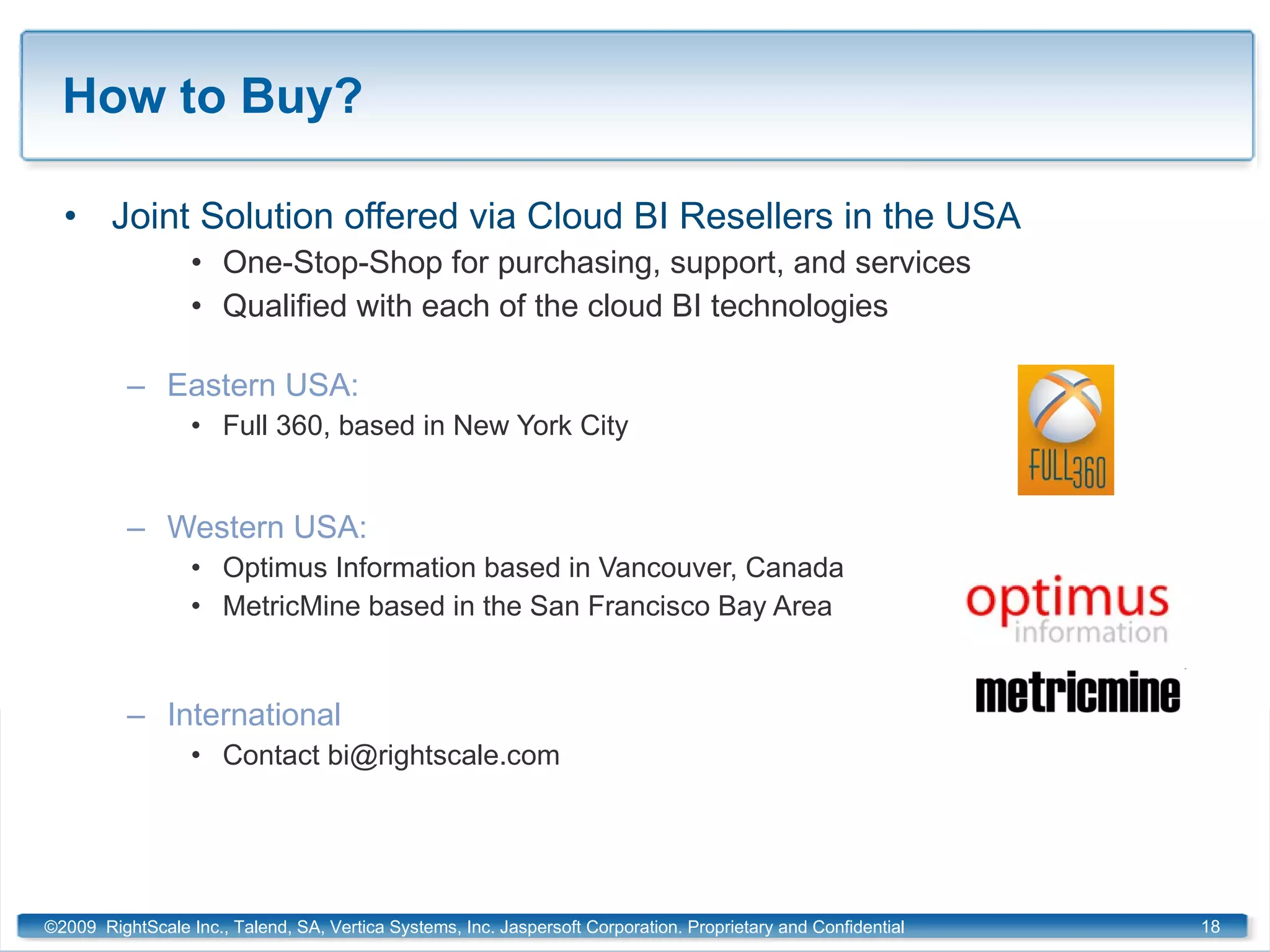 How to Buy? Joint Solution offered via Cloud BI Resellers in the USA One-Stop-Shop for purchasing, support, and services Qualified with each of the cloud BI technologies Eastern USA:  Full 360, based in New York City Western USA:  Optimus Information based in Vancouver, Canada MetricMine based in the San Francisco Bay Area International Contact bi@rightscale.com ©2009  RightScale Inc., Talend, SA, Vertica Systems, Inc. Jaspersoft Corporation. Proprietary and Confidential 