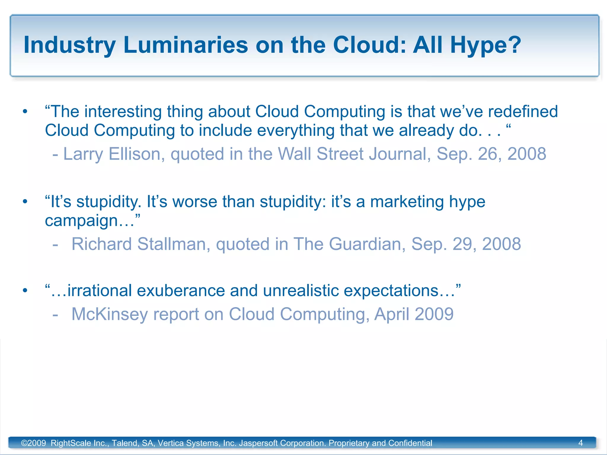 Industry Luminaries on the Cloud: All Hype? “ The interesting thing about Cloud Computing is that we’ve redefined Cloud Computing to include everything that we already do. . . “ - Larry Ellison, quoted in the Wall Street Journal, Sep. 26, 2008 “ It’s stupidity. It’s worse than stupidity: it’s a marketing hype campaign…” Richard Stallman, quoted in The Guardian, Sep. 29, 2008 “… irrational exuberance and unrealistic expectations…” McKinsey report on Cloud Computing, April 2009 ©2009  RightScale Inc., Talend, SA, Vertica Systems, Inc. Jaspersoft Corporation. Proprietary and Confidential 