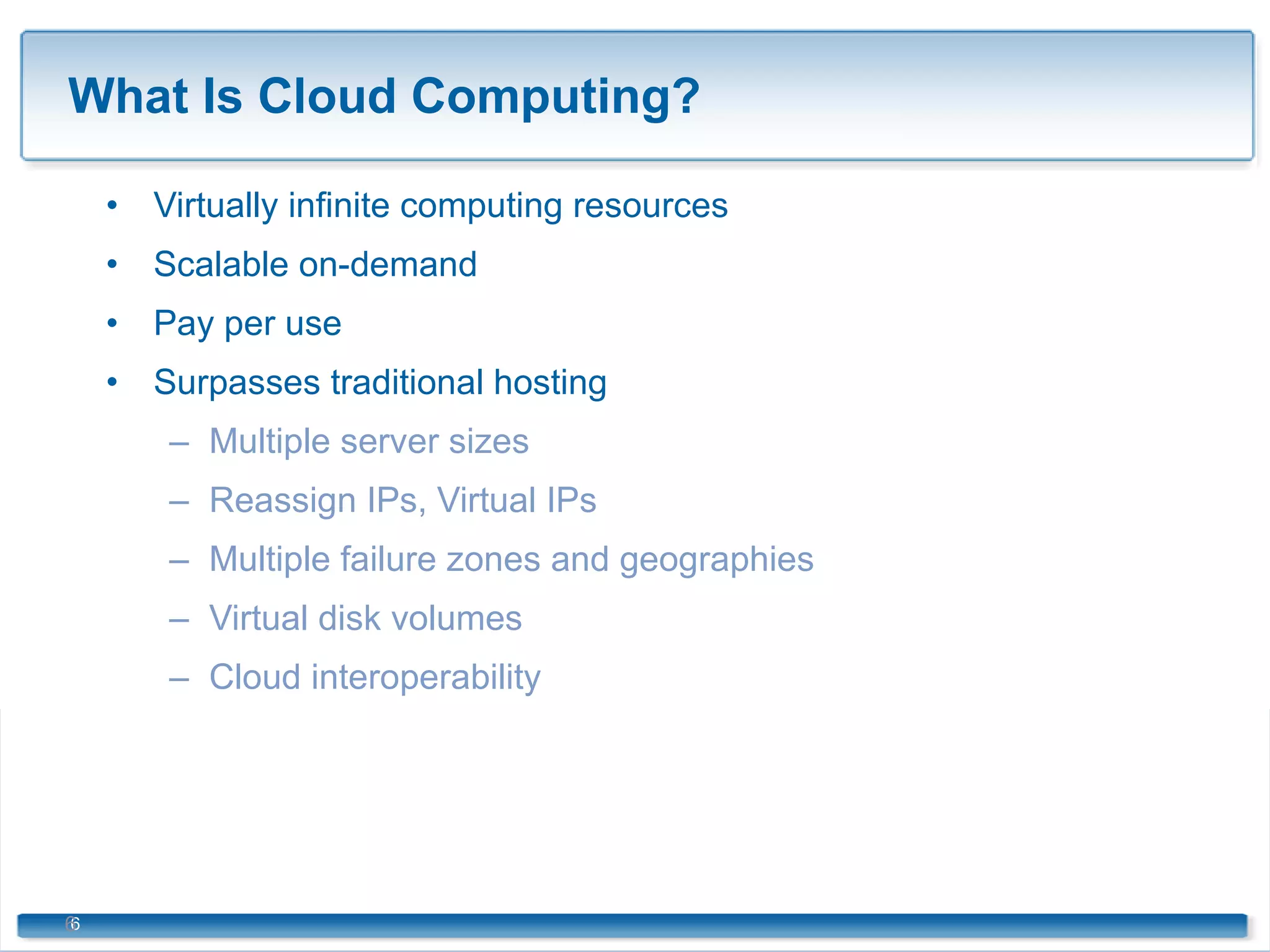 What Is Cloud Computing? Virtually infinite computing resources Scalable on-demand Pay per use Surpasses traditional hosting Multiple server sizes Reassign IPs, Virtual IPs Multiple failure zones and geographies Virtual disk volumes Cloud interoperability 