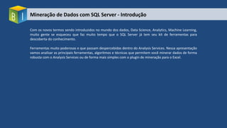 Mineração de Dados com SQL Server - Introdução
Com os novos termos sendo introduzidos no mundo dos dados, Data Science, Analytics, Machine Learning,
muito gente se esqueceu que faz muito tempo que o SQL Server já tem seu kit de ferramentas para
descoberta do conhecimento.
Ferramentas muito poderosas e que passam despercebidas dentro do Analysis Services. Nessa apresentação
vamos analisar as principais ferramentas, algoritmos e técnicas que permitem você minerar dados de forma
robusta com o Analysis Services ou de forma mais simples com o plugin de mineração para o Excel.
 