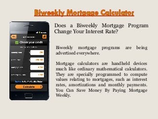 Does a Biweekly Mortgage Program
Change Your Interest Rate?
Biweekly mortgage programs
advertised everywhere.

are

being

Mortgage calculators are handheld devices
much like ordinary mathematical calculators.
They are specially programmed to compute
values relating to mortgages, such as interest
rates, amortizations and monthly payments.
You Can Save Money By Paying Mortgage
Weekly.

 