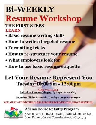 Bi-WEEKLY
 Resume Workshop
THE FIRST STEPS
LEARN
 Basic resume writing skills
 How to write a targeted resume
 Formatting tricks
 How to re-structure your resume
 What employers look for
 How to use basic resume etiquette

Let Your Resume Represent You
    Tuesday 10:00 am - 12:00pm
                          ALSO AVAILABLE
           Individual Resume Critique: By Appointment Only

        Interview Clinic: Bi-weekly, Tuesday - 1:00pm – 3:00 pm

YOU MUST ATTEND THIS CLASS BEFORE RECEIVING THE ABOVE SERVICES


               Adams House ReEntry Program
               5001 Silver Hill Road—2nd fl, Suitland, MD 20746
               Staci Parker, Career Consultant—301-817-1914
 