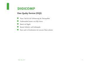 Data Quality Services (DQS)
   Neuer Task für die Verbesserung der Datenqualität
   Funktionalität kommt vom SQL Server
   Basiert auf Regeln
   Benutzt Schlecht- und Gutbeispiele
   Kann auch in Kombination mit externen Daten arbeiten




SQL Day 2012                                              13
 