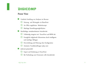 Power View
   Grafische Erstellung von Analysen im Browser
        Nutzung und Weitergabe via SharePoint
        An Office angelehntes Bedienkonzept
        Mächtige Darstellungsmöglichkeiten
   Reichhaltige, metadatenbasierte Interaktivität
        Vollständig integriert mit PowerPivot und BISM tab.
        Ermöglicht tiefgehende Erkenntnisse durch intelligente
        und mächtige Abfragen
        Hervorhebung und Filterung ohne Konfiguration
        Animierte Trenddarstellungen (play axis)
   Jederzeit präsentabel
        Export und Einbettung in PowerPoint
        Bei Verbindung zum Firmennetz volle Interaktivität


SQL Day 2012                                                     24
 