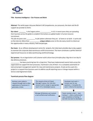 Title: Business Intelligence – Our Process and Work



Abstract: This white paper discusses Netserv’s BI Competencies, our processes, the team and the BI
support we provide to clients

Our client: ________ is the largest online _____________ in US. In recent years they are spreading
their business across the globe to establish themselves as a global leader in human resource
recruitment.
The job site posts over __________ to job seekers wherever they are - at home or at work - in print and
on the Internet. More than ____________ unique visitors come to the site every month to check out
the opportunities in every industry, field and job type.

Our team: As an offshore development centre for projects, the India team provides day to day support
to maintain the corporate data-warehouse and BI environment. The team constitutes a perfect blend of
experienced resources on data-warehousing and BI technology.

Our process: As an organization and customer work culture lean principles play a big role in our day to
day delivery processes.
__________ has been practicing lean for a long time. They have implemented several tools across the
organization to support the lean processes, Teamtrack is one of them. It is a complete automation of
task and project management system for new and maintenance projects. A task can be a part of a
project or a request from business users to address any BI reporting issue or change request within a
Service Level Agreement (SLA).

Teamtrack process flow diagram

 Business users submit a            The request arrives to Project              Developer start work ->
 request through mail or other      Manager’s queue. He / she then              Contact user for any
 application to Teamtrack. It       review it and re-assign to appropriate      questions -> Complete the
 generates a ticket.                team’s (TL or developer) queue.             work-> Informs the business
                                                                                user.

                                   Manager & Business user receives          Tester receives a mail -> start
                                   a task verified email notification.       testing it -> clicks a verify button
                                                                             upon completion of testing. If
                                                                             test fails toss back to developer.




                                                                                                              1
 