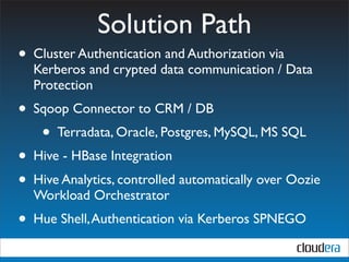 Solution Path
• Cluster Authentication and Authorization via
  Kerberos and crypted data communication / Data
  Protection
• Sqoop Connector to CRM / DB
   • Terradata, Oracle, Postgres, MySQL, MS SQL
• Hive - HBase Integration
• Hive Analytics, controlled automatically over Oozie
  Workload Orchestrator
• Hue Shell, Authentication via Kerberos SPNEGO
 