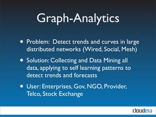 Graph-Analytics
• Problem: Detect trends and curves in large
  distributed networks (Wired, Social, Mesh)
• Solution: Collecting and Data Mining all
  data, applying to self learning patterns to
  detect trends and forecasts
• User: Enterprises, Gov, NGO, Provider,
  Telco, Stock Exchange
 