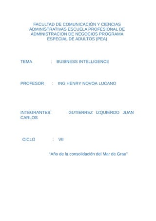 FACULTAD DE COMUNICACIÓN Y CIENCIAS
ADMINISTRATIVAS ESCUELA PROFESIONAL DE
ADMINISTRACION DE NEGOCIOS PROGRAMA
ESPECIAL DE ADULTOS (PEA)
TEMA : BUSINESS INTELLIGENCE
PROFESOR : ING HENRY NOVOA LUCANO
INTEGRANTES: GUTIERREZ IZQUIERDO JUAN
CARLOS
CICLO : VII
“Año de la consolidación del Mar de Grau”
 