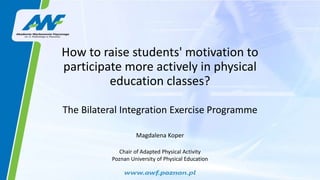 How to raise students' motivation to
participate more actively in physical
education classes?
The Bilateral Integration Exercise Programme
Magdalena Koper
Chair of Adapted Physical Activity
Poznan University of Physical Education
 