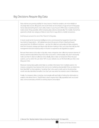 Anatomy of the New Decision8
Data volumes are growing rapidly, for many reasons. Predictive analytics are most reliable on
very large data sources. Blog posts and social media can encompass a huge amount of language.
Sensor data (everything from smart utility meters in your house to RFID chips in warehouses) has
made certain things possible, while increasing data volumes dramatically. The mobile channel has
spawned a whole new category of data to track, from in-app clicks to mobile transactions.
And that just accounts for one of the “three Vs” of big data.
A recent study by the Economist Intelligence Unit, commissioned by Capgemini, found that
two-thirds of respondents – 607 global executives (43 percent of them C-level and board
executives) from 20 different industries – say that the collection and analysis of data underpins
their firm’s business strategy and day-to-day decision-making. In fact, just more than half say that
management decisions based purely on intuition or experience are regarded as suspect.4
Because there seems to be value in big data, many companies start collecting massive volumes of
diverse, real-time data before they know what to do with it. Unfortunately, they don’t necessarily
make sure that it’s clean at collection time. Ideally, data is clean as transactions flow into your
systems, such as when the user clicks “OK” on your website or as an RSS feed tells you that a new
blog post is live.
Moreover, having data quality tools helps to correlate information from multiple systems. For
instance, companies may improve their one-to-one marketing dramatically if they can determine
that “jdoe1968” on their website is “Jonathan Doe,” who used a credit card on the phone last
month and also identified himself as “Jon Doe” just now when he entered a store in Manhattan.
Finally, if a company’s data is truly big, most people will need help in finding the information or
analytics that derive from it. They’ll need a search engine that’s fully populated with structured
data, unstructured data, and links to existing reports and analysis.
Big Decisions Require Big Data
4 Olavsrud, Thor. “Big Data Analytics Today Lets Businesses Play Moneyball,” CIO, August 2012.
 