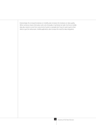 Anatomy of the New Decision10
Interestingly, this increased emphasis on mobility also increases the emphasis on data quality.
When someone shares information with a lot of people, it had better be right. And since mobile
data also needs to come from every kind of system so people don’t have to wait to get to their
desks to get the real answer, mobile applications also increase the need for data integration.
 