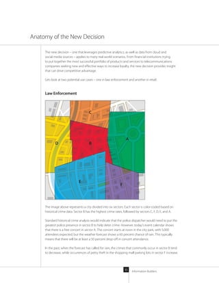 Information Builders11
The new decision – one that leverages predictive analytics, as well as data from cloud and
social media sources – applies to many real-world scenarios. From financial institutions trying
to put together the most successful portfolio of products and services to telecommunications
companies seeking new and effective ways to increase loyalty, the new decision provides insight
that can drive competitive advantage.
Lets look at two potential use cases – one in law enforcement and another in retail.
Law Enforcement
The image above represents a city divided into six sectors. Each sector is color-coded based on
historical crime data: Sector B has the highest crime rates, followed by sectors C, F, D, E, and A.
Standard historical crime analysis would indicate that the police dispatcher would need to put the
greatest police presence in sector B to help deter crime. However, today’s event calendar shows
that there is a free concert in sector A. The concert starts at noon in the city park, with 5,000
attendees expected, but the weather forecast shows a 60 percent chance of rain. This typically
means that there will be at least a 50 percent drop-off in concert attendance.
In the past, when the forecast has called for rain, the crimes that commonly occur in sector B tend
to decrease, while occurrences of petty theft in the shopping mall parking lots in sector F increase.
Anatomy of the New Decision
A
B
C
D
E
F
 