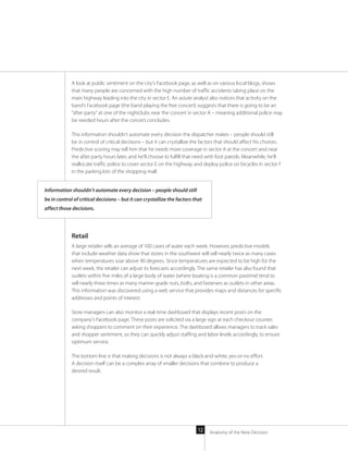 Anatomy of the New Decision12
A look at public sentiment on the city’s Facebook page, as well as on various local blogs, shows
that many people are concerned with the high number of traffic accidents taking place on the
main highway leading into the city in sector E. An astute analyst also notices that activity on the
band’s Facebook page (the band playing the free concert) suggests that there is going to be an
“after party” at one of the nightclubs near the concert in sector A – meaning additional police may
be needed hours after the concert concludes.
This information shouldn’t automate every decision the dispatcher makes – people should still
be in control of critical decisions – but it can crystallize the factors that should affect his choices.
Predictive scoring may tell him that he needs more coverage in sector A at the concert and near
the after party hours later, and he’ll choose to fulfill that need with foot patrols. Meanwhile, he’ll
reallocate traffic police to cover sector E on the highway, and deploy police on bicycles in sector F
in the parking lots of the shopping mall.
Retail
A large retailer sells an average of 100 cases of water each week. However, predictive models
that include weather data show that stores in the southwest will sell nearly twice as many cases
when temperatures soar above 90 degrees. Since temperatures are expected to be high for the
next week, the retailer can adjust its forecasts accordingly. The same retailer has also found that
outlets within five miles of a large body of water (where boating is a common pastime) tend to
sell nearly three times as many marine-grade nuts, bolts, and fasteners as outlets in other areas.
This information was discovered using a web service that provides maps and distances for specific
addresses and points of interest.
Store managers can also monitor a real-time dashboard that displays recent posts on the
company’s Facebook page. These posts are solicited via a large sign at each checkout counter,
asking shoppers to comment on their experience. The dashboard allows managers to track sales
and shopper sentiment, so they can quickly adjust staffing and labor levels accordingly, to ensure
optimum service.
The bottom line is that making decisions is not always a black-and-white, yes-or-no effort.
A decision itself can be a complex array of smaller decisions that combine to produce a
desired result.
Information shouldn’t automate every decision – people should still
be in control of critical decisions – but it can crystallize the factors that
affect those decisions.
 