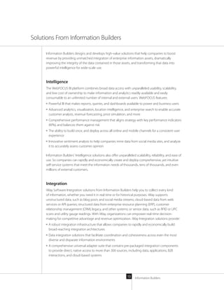 Information Builders13
Information Builders designs and develops high-value solutions that help companies to boost
revenue by providing unmatched integration of enterprise information assets, dramatically
improving the integrity of the data contained in those assets, and transforming that data into
powerful intelligence for wide-scale use.
Intelligence
The WebFOCUS BI platform combines broad data access with unparalleled usability, scalability,
and low cost of ownership to make information and analytics readily available and easily
consumable to an unlimited number of internal and external users. WebFOCUS features:
■■ Powerful BI that makes reports, queries, and dashboards available to power and business users
■■ Advanced analytics, visualization, location intelligence, and enterprise search to enable accurate
customer analysis, revenue forecasting, price simulation, and more
■■ Comprehensive performance management that aligns strategy with key performance indicators
(KPIs), and balances them against risk
■■ The ability to build once, and deploy across all online and mobile channels for a consistent user
experience
■■ Innovative sentiment analysis to help companies mine data from social media sites, and analyze
it to accurately assess customer opinion
Information Builders’ Intelligence solutions also offer unparalleled scalability, reliability, and ease of
use. So companies can rapidly and economically create and deploy comprehensive, yet intuitive
self-service systems that meet the information needs of thousands, tens of thousands, and even
millions of external customers.
Integration
iWay Software Integration solutions from Information Builders help you to collect every kind
of information, whether you need it in real time or for historical purposes. iWay supports
unstructured data, such as blog posts and social media streams; cloud-based data from web
services or API queries; structured data from enterprise resource planning (ERP), customer
relationship management (CRM), legacy, and other systems; or sensor data, such as RFID or UPC
scans and utility gauge readings. With iWay, organizations can empower real-time decision-
making for competitive advantage and revenue optimization. iWay Integration solutions provide:
■■ A robust integration infrastructure that allows companies to rapidly and economically build
broad-reaching integration architectures
■■ Data integration solutions that facilitate coordination and cohesiveness across even the most
diverse and disparate information environments
■■ A comprehensive universal adapter suite that contains pre-packaged integration components
to provide direct, native access to more than 300 sources, including data, applications, B2B
interactions, and cloud-based systems
Solutions From Information Builders
 