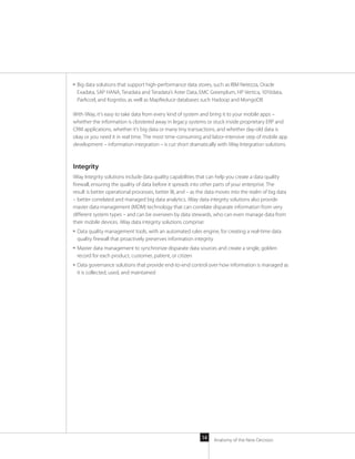 Anatomy of the New Decision14
■■ Big data solutions that support high-performance data stores, such as IBM Netezza, Oracle
Exadata, SAP HANA, Teradata and Teradata’s Aster Data, EMC Greenplum, HP Vertica, 1010data,
ParAccel, and Kognitio, as well as MapReduce databases such Hadoop and MongoDB
With iWay, it’s easy to take data from every kind of system and bring it to your mobile apps –
whether the information is cloistered away in legacy systems or stuck inside proprietary ERP and
CRM applications, whether it’s big data or many tiny transactions, and whether day-old data is
okay or you need it in real time. The most time-consuming and labor-intensive step of mobile app
development – information integration – is cut short dramatically with iWay Integration solutions.
Integrity
iWay Integrity solutions include data quality capabilities that can help you create a data quality
firewall, ensuring the quality of data before it spreads into other parts of your enterprise. The
result is better operational processes, better BI, and – as the data moves into the realm of big data
– better correlated and managed big data analytics. iWay data integrity solutions also provide
master data management (MDM) technology that can correlate disparate information from very
different system types – and can be overseen by data stewards, who can even manage data from
their mobile devices. iWay data integrity solutions comprise:
■■ Data quality management tools, with an automated rules engine, for creating a real-time data
quality firewall that proactively preserves information integrity
■■ Master data management to synchronize disparate data sources and create a single, golden
record for each product, customer, patient, or citizen
■■ Data governance solutions that provide end-to-end control over how information is managed as
it is collected, used, and maintained
 