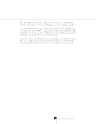 Anatomy of the New Decision4
Beane could find those qualities more cheaply on the open market, and was thereby able to
assemble a team competitive with the best in the league – for about a third of the payroll cost.
Convenience store transactions might be affected by weather, with in-store ATMs generating
walk-in traffic when outdoor ATMs are less pleasant to use. Used car sales might be affected by
the local real estate rental market. Generic medication prescriptions might see an uptick after a
marketing campaign by a brand-name pharmaceutical company.
The point isn’t that any one of these things is true or false; it’s that you wouldn’t know whether
they were true or false unless you assembled the data and found out where the statistical
correlations are. That modeling, and the predictions that come from it, lead to business value.
 