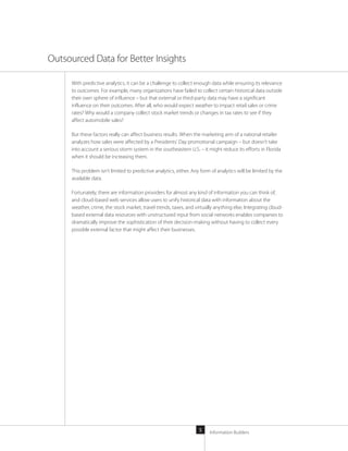 Information Builders5
With predictive analytics, it can be a challenge to collect enough data while ensuring its relevance
to outcomes. For example, many organizations have failed to collect certain historical data outside
their own sphere of influence – but that external or third-party data may have a significant
influence on their outcomes. After all, who would expect weather to impact retail sales or crime
rates? Why would a company collect stock market trends or changes in tax rates to see if they
affect automobile sales?
But these factors really can affect business results. When the marketing arm of a national retailer
analyzes how sales were affected by a Presidents’ Day promotional campaign – but doesn’t take
into account a serious storm system in the southeastern U.S. – it might reduce its efforts in Florida
when it should be increasing them.
This problem isn’t limited to predictive analytics, either. Any form of analytics will be limited by the
available data.
Fortunately, there are information providers for almost any kind of information you can think of,
and cloud-based web services allow users to unify historical data with information about the
weather, crime, the stock market, travel trends, taxes, and virtually anything else. Integrating cloud-
based external data resources with unstructured input from social networks enables companies to
dramatically improve the sophistication of their decision-making without having to collect every
possible external factor that might affect their businesses.
Outsourced Data for Better Insights
 