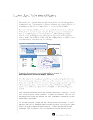 Anatomy of the New Decision6
Sellers used to have a chance to talk to potential customers before they made a decision about
what product to buy. Those days are gone. In business-to-business sales, more than 60 percent of
a typical purchasing decision now happens before the buyer ever contacts a supplier.1
Buyers aren’t talking to sellers because they’re talking to each other. Social networks and blogs
have made it very easy for them to get information about products and services that interest
them. It’s incredibly important for businesses to discover what they’re thinking about their
products, services, marketing campaigns, salespeople, return policies, customer support, and
anything else that reflects on them. In other words, they need the ability to do sentiment analysis
about their company, brands, executives, and campaigns.
One influential person tweeting “[brand] is horrible!” can have a devastating effect. A few dozen
Facebook posts complaining about on-hold times or product limitations can deter future buyers.
On the other hand, a vibrant customer community that is nurtured to provide positive statements
will move potential customers into the buyers’ camp. A brand that listens and responds to
customer issues with honesty and transparency can establish even closer relationships based
on trust.
PepsiCo is a great example of a company that understands the power of social insight. It has used
social networks to gather customer insight about its DEWmocracy promotions, which have led to
the creation of new varieties of its Mountain Dew brand. Since 2008, the company has sold more
than 36 million cases of them2
.
The best news of all is that companies can now analyze sentiment continuously, at a fraction of
the cost of other methods, while incorporating sentiment information into other forms of analysis.
Social media sentiment analysis can replace or augment $15,000 phone surveys, $7,000 mail
surveys, and $6,000 focus groups – while catching problems before they get out of control.
(I Love Analytics) for Sentimental Reasons
Accurately understand customer sentiment and visualize the context of the
words used to describe your company, products, and services.
 