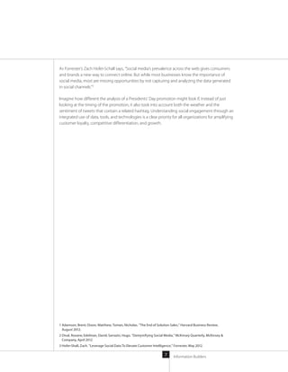 Information Builders7
As Forrester’s Zach Hofer-Schall says, “Social media’s prevalence across the web gives consumers
and brands a new way to connect online. But while most businesses know the importance of
social media, most are missing opportunities by not capturing and analyzing the data generated
in social channels.”3
Imagine how different the analysis of a Presidents’ Day promotion might look if, instead of just
looking at the timing of the promotion, it also took into account both the weather and the
sentiment of tweets that contain a related hashtag. Understanding social engagement through an
integrated use of data, tools, and technologies is a clear priority for all organizations for amplifying
customer loyalty, competitive differentiation, and growth.
1 Adamson, Brent; Dixon, Matthew; Toman, Nicholas. “The End of Solution Sales,” Harvard Business Review,
August 2012.
2 Dival, Roxane; Edelman, David; Sarrazin, Hugo. “Demystifying Social Media,” McKinsey Quarterly, McKinsey 
Company, April 2012
3 Hofer-Shall, Zach. “Leverage Social Data To Elevate Customer Intelligence,” Forrester, May 2012.
 