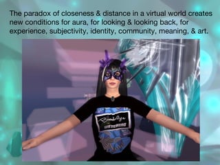 The paradox of closeness & distance in a virtual world creates new conditions for aura, for looking & looking back, for experience, subjectivity, identity, community, meaning, & art. 