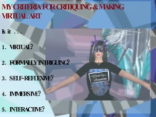 MY CRITERIA FOR CRITIQUING & MAKING VIRTUAL ART Is it  . . . 1.  VIRTUAL? 2.  FORMALLY INTRIGUING? 3.  SELF-REFLEXIVE?  4.  IMMERSIVE?   5.  INTERACTIVE? 
