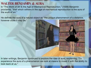 WALTER BENJAMIN & AURA  In "The Work of Art & the Age of Mechanical Reproduction,” (1936) Benjamin proclaims, "that which withers in the age of mechanical reproduction is the aura of the work of art.”  He defines the aura of a natural object as "the unique phenomenon of a distance, however close it may be." In later writings, Benjamin continued to explore the idea of aura, explaining, “To experience the aura of a phenomenon we look at means to invest it with the ability to look back at us.”  