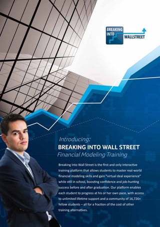Introducing:
Financial Modeling Training
Breaking Into Wall Street is the first and only interactive
training platform that allows students to master real-world
financial modeling skills and gain “virtual deal experience”
while still in school, boosting confidence and job-hunting
success before and after graduation. Our platform enables
each student to progress at his or her own pace, with access
to unlimited lifetime support and a community of 16,726+
fellow students – all for a fraction of the cost of other
training alternatives.
Breaking Into Wall Street
 
