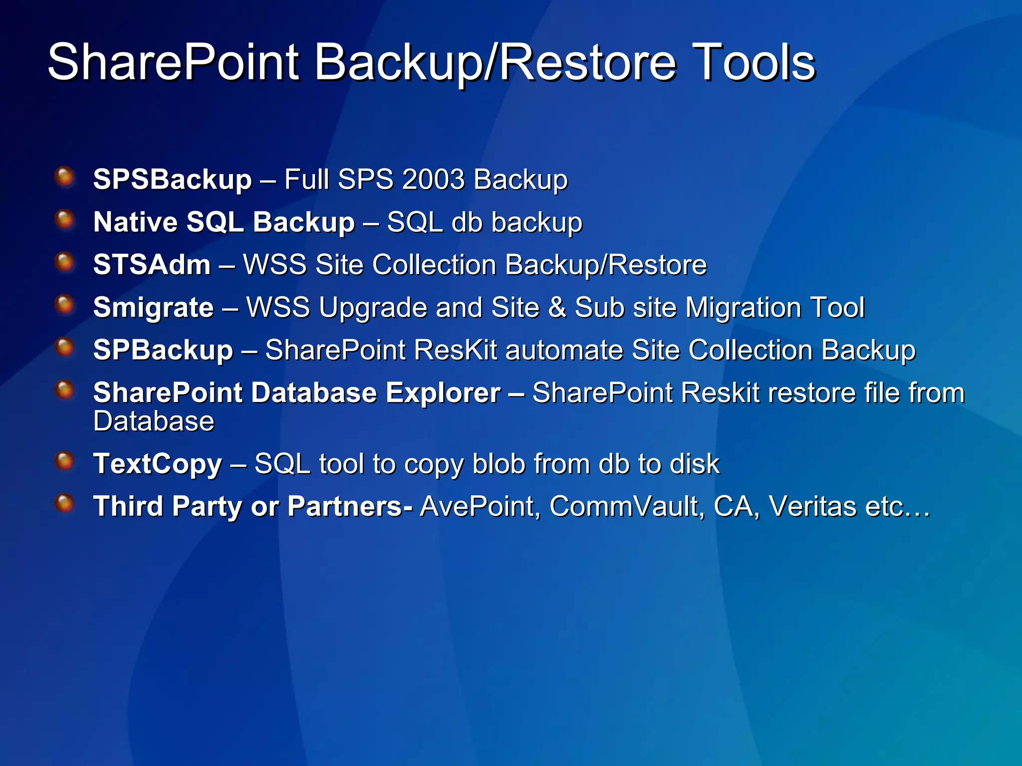 SharePoint Backup/Restore Tools SPSBackup  – Full SPS 2003 Backup Native SQL Backup  – SQL db backup STSAdm  – WSS Site Collection Backup/Restore Smigrate  – WSS Upgrade and Site & Sub site Migration Tool SPBackup  – SharePoint ResKit automate Site Collection Backup SharePoint Database Explorer –  SharePoint Reskit restore file from Database TextCopy  – SQL tool to copy blob from db to disk Third Party or Partners-  AvePoint, CommVault, CA, Veritas etc… 