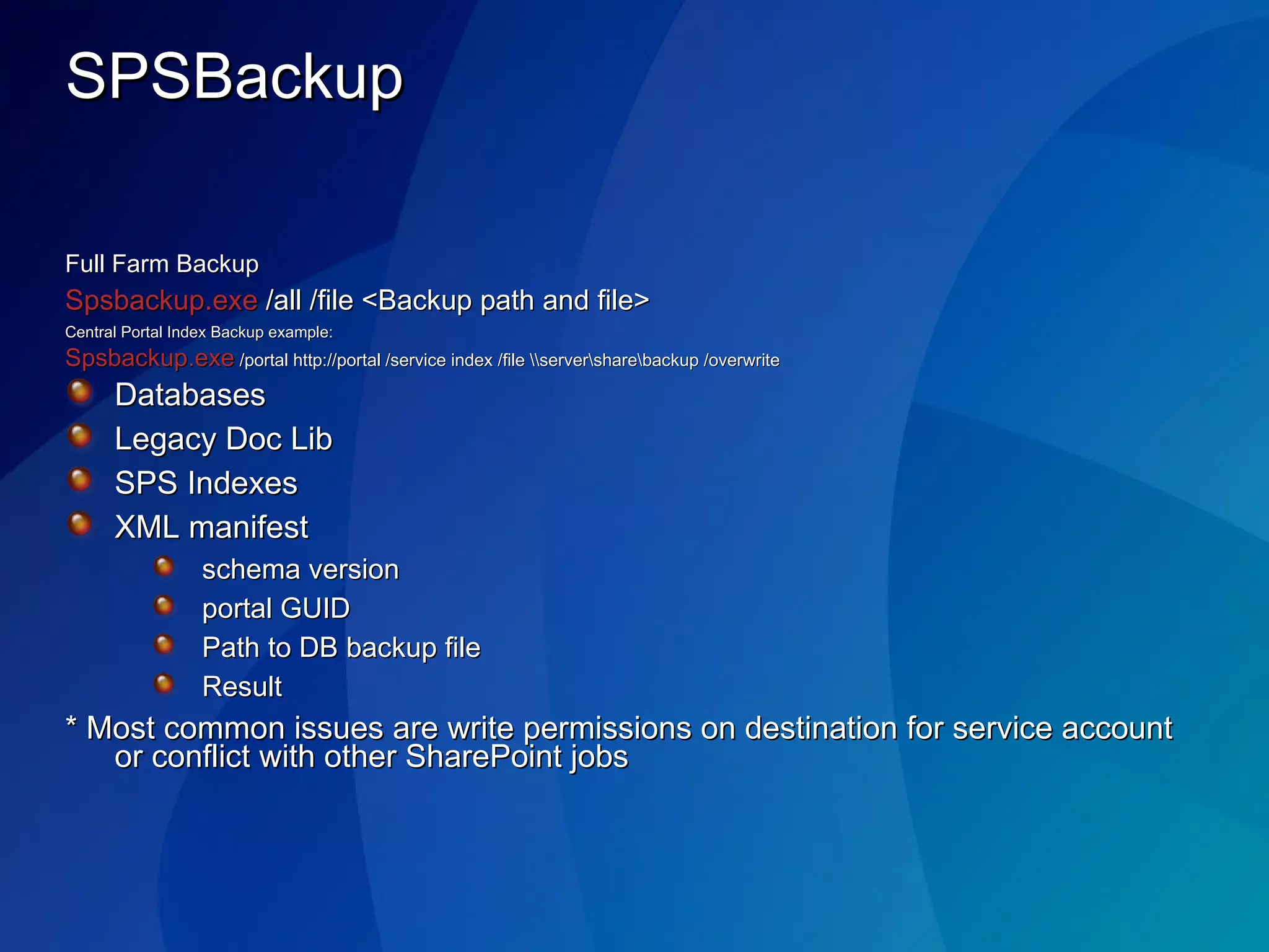 SPSBackup Full Farm Backup Spsbackup.exe  /all /file <Backup path and file> Central Portal Index Backup example: Spsbackup.exe  /portal http://portal /service index /file \\server\share\backup /overwrite Databases Legacy Doc Lib SPS Indexes XML manifest schema version portal GUID  Path to DB backup file Result * Most common issues are write permissions on destination for service account or conflict with other SharePoint jobs 