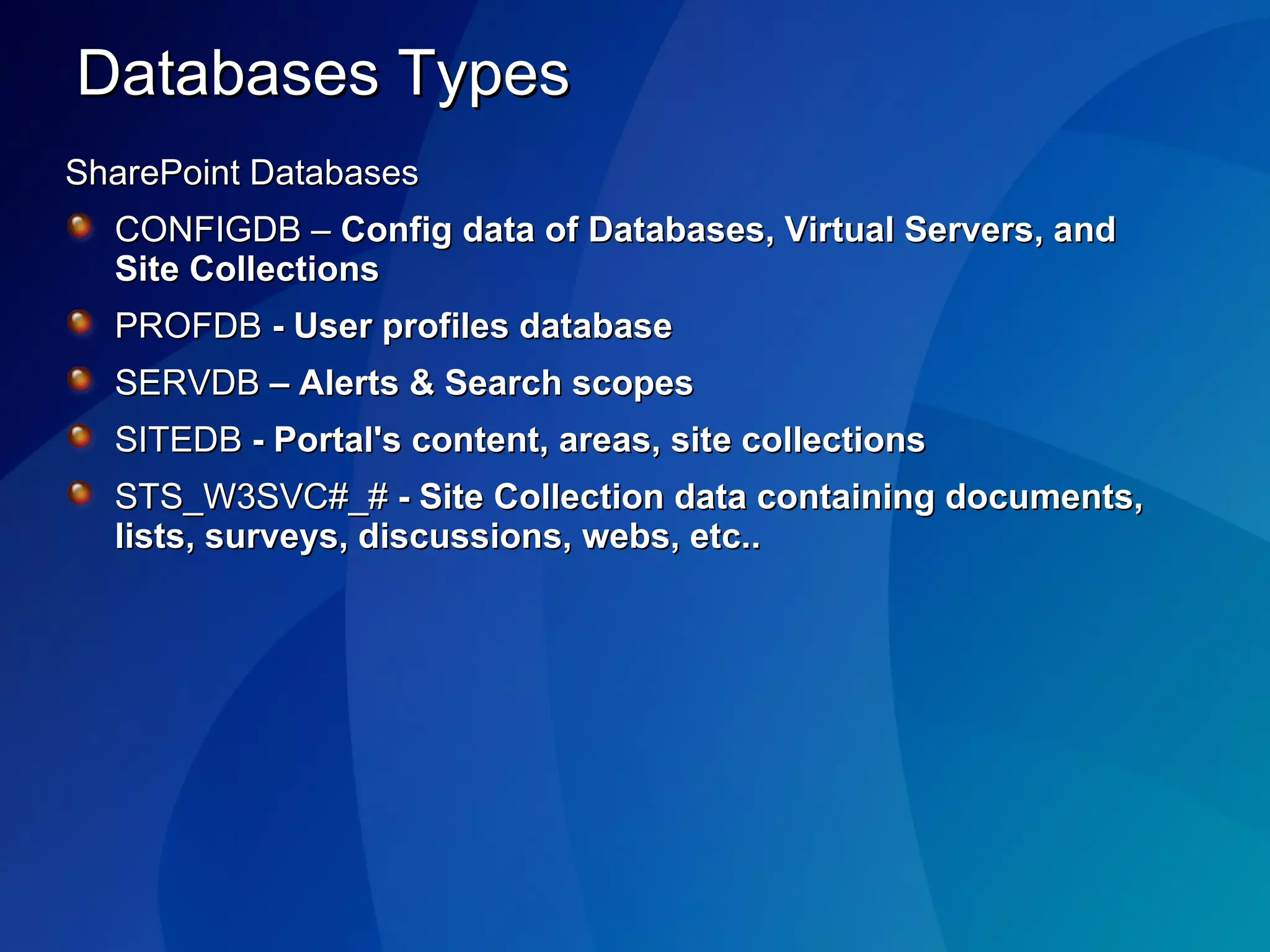 Databases Types SharePoint Databases CONFIGDB –  Config data of Databases, Virtual Servers, and Site Collections  PROFDB  -   User profiles database SERVDB  – Alerts & Search scopes SITEDB  - Portal's content, areas, site collections STS_W3SVC#_#  - Site Collection data containing documents, lists, surveys, discussions, webs, etc.. 