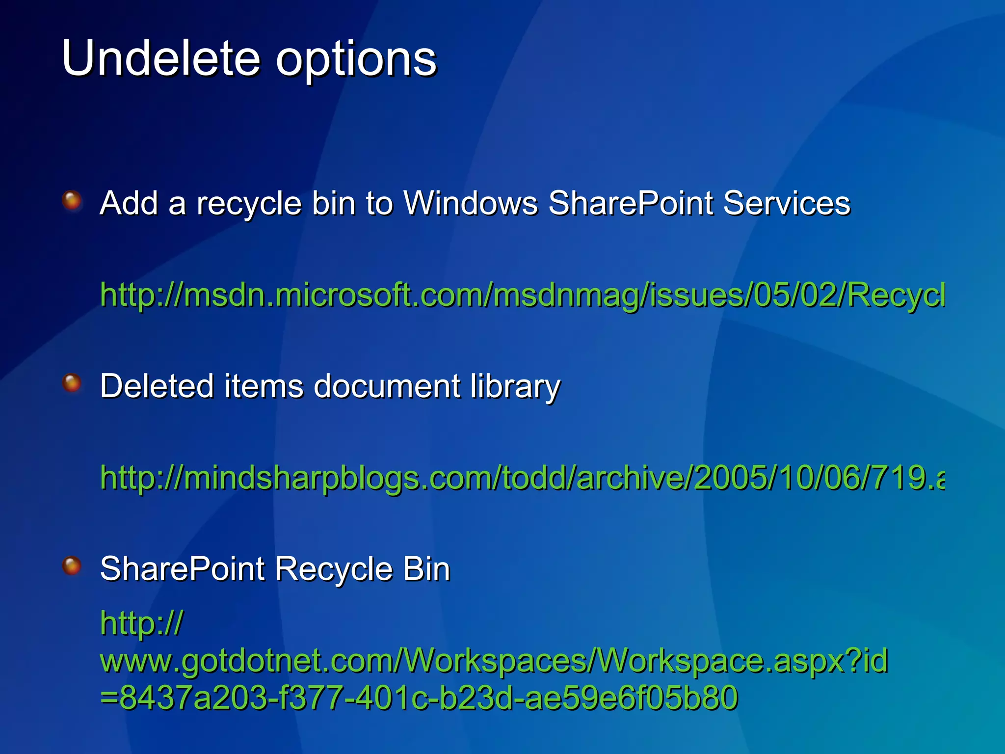 Undelete options Add a recycle bin to Windows SharePoint Services http://msdn.microsoft.com/msdnmag/issues/05/02/RecycleBinforWSS/   Deleted items document library http://mindsharpblogs.com/todd/archive/2005/10/06/719.aspx   SharePoint Recycle Bin http:// www.gotdotnet.com/Workspaces/Workspace.aspx?id =8437a203-f377-401c-b23d-ae59e6f05b80   