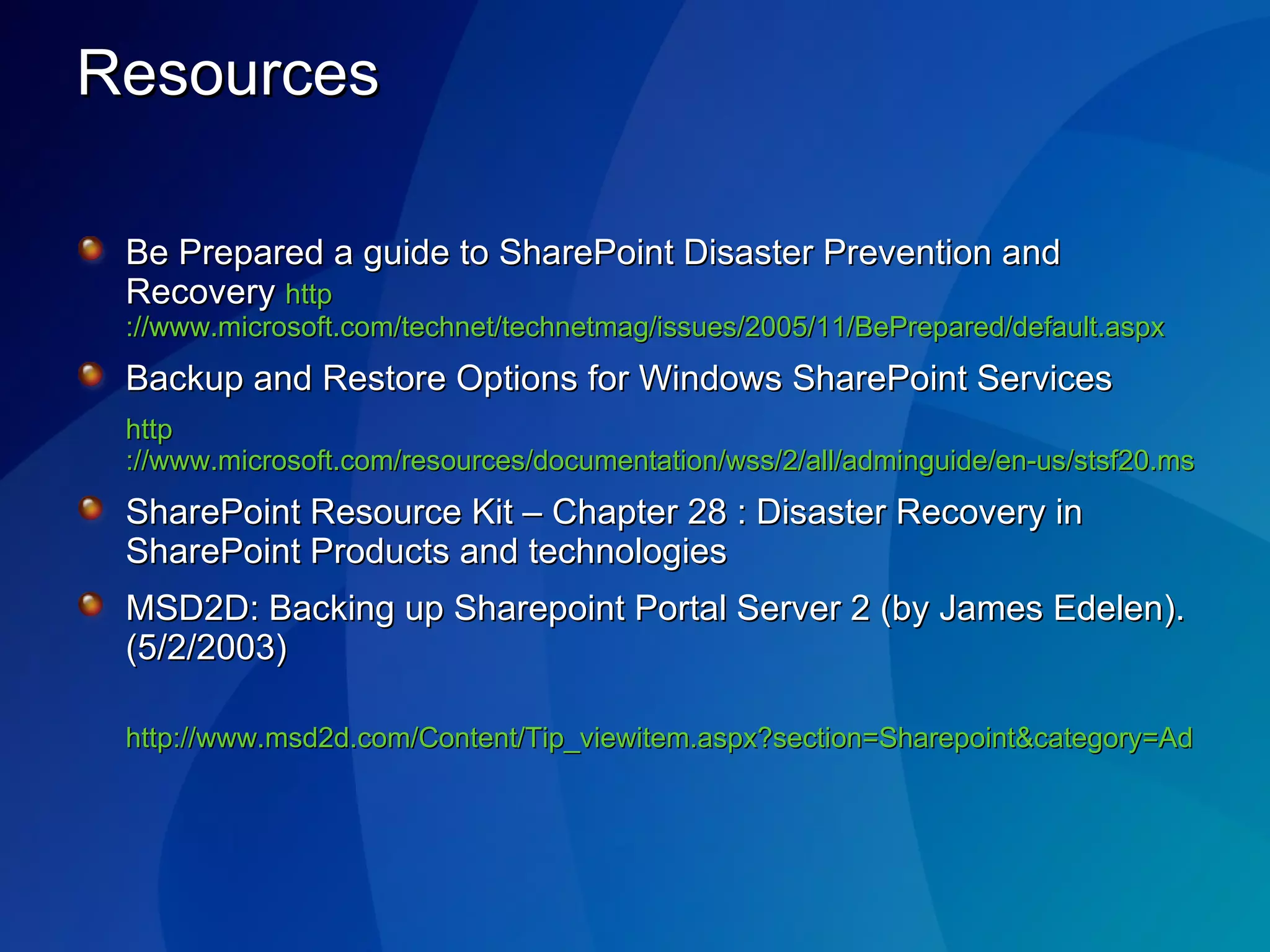 Resources Be Prepared a guide to SharePoint Disaster Prevention and Recovery  http ://www.microsoft.com/technet/technetmag/issues/2005/11/BePrepared/default.aspx Backup and Restore Options for Windows SharePoint Services http ://www.microsoft.com/resources/documentation/wss/2/all/adminguide/en-us/stsf20.mspx SharePoint Resource Kit – Chapter 28 : Disaster Recovery in SharePoint Products and technologies MSD2D: Backing up Sharepoint Portal Server 2 (by James Edelen). (5/2/2003) http://www.msd2d.com/Content/Tip_viewitem.aspx?section=Sharepoint&category=Administration&id=425b6c89-886e-4f94-98ee-2a90d57cfdf7 