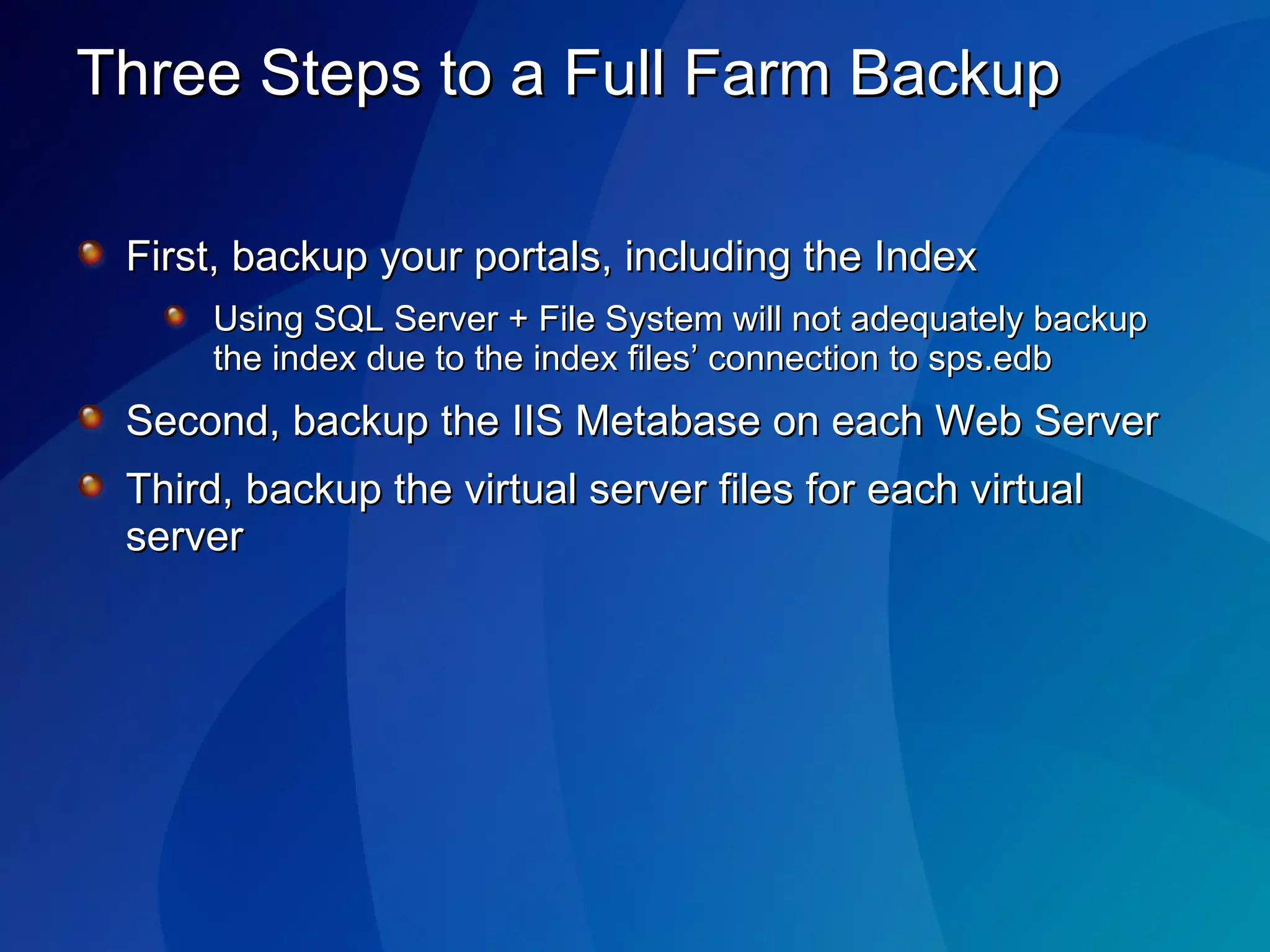 Three Steps to a Full Farm Backup First, backup your portals, including the Index Using SQL Server + File System will not adequately backup the index due to the index files’ connection to sps.edb Second, backup the IIS Metabase on each Web Server Third, backup the virtual server files for each virtual server 