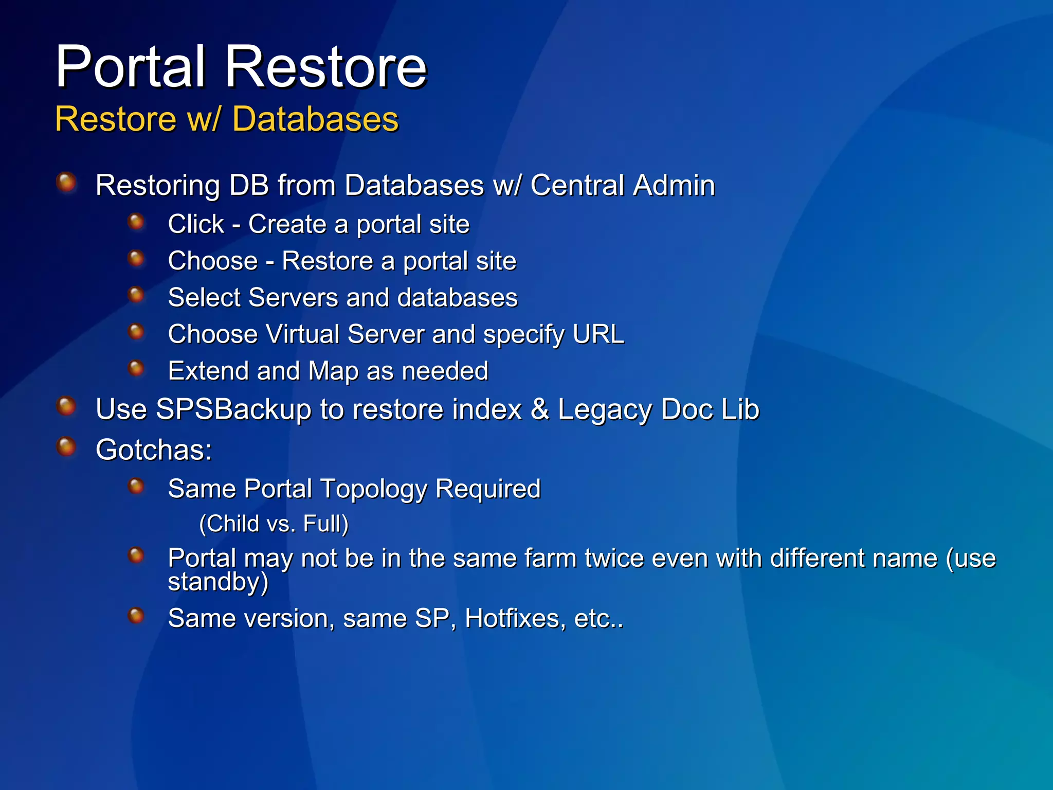 Portal Restore Restore w/ Databases Restoring DB from Databases w/ Central Admin Click - Create a portal site Choose - Restore a portal site Select Servers and databases Choose Virtual Server and specify URL Extend and Map as needed Use SPSBackup to restore index & Legacy Doc Lib Gotchas: Same Portal Topology Required  (Child vs. Full) Portal may not be in the same farm twice even with different name (use standby) Same version, same SP, Hotfixes, etc.. 