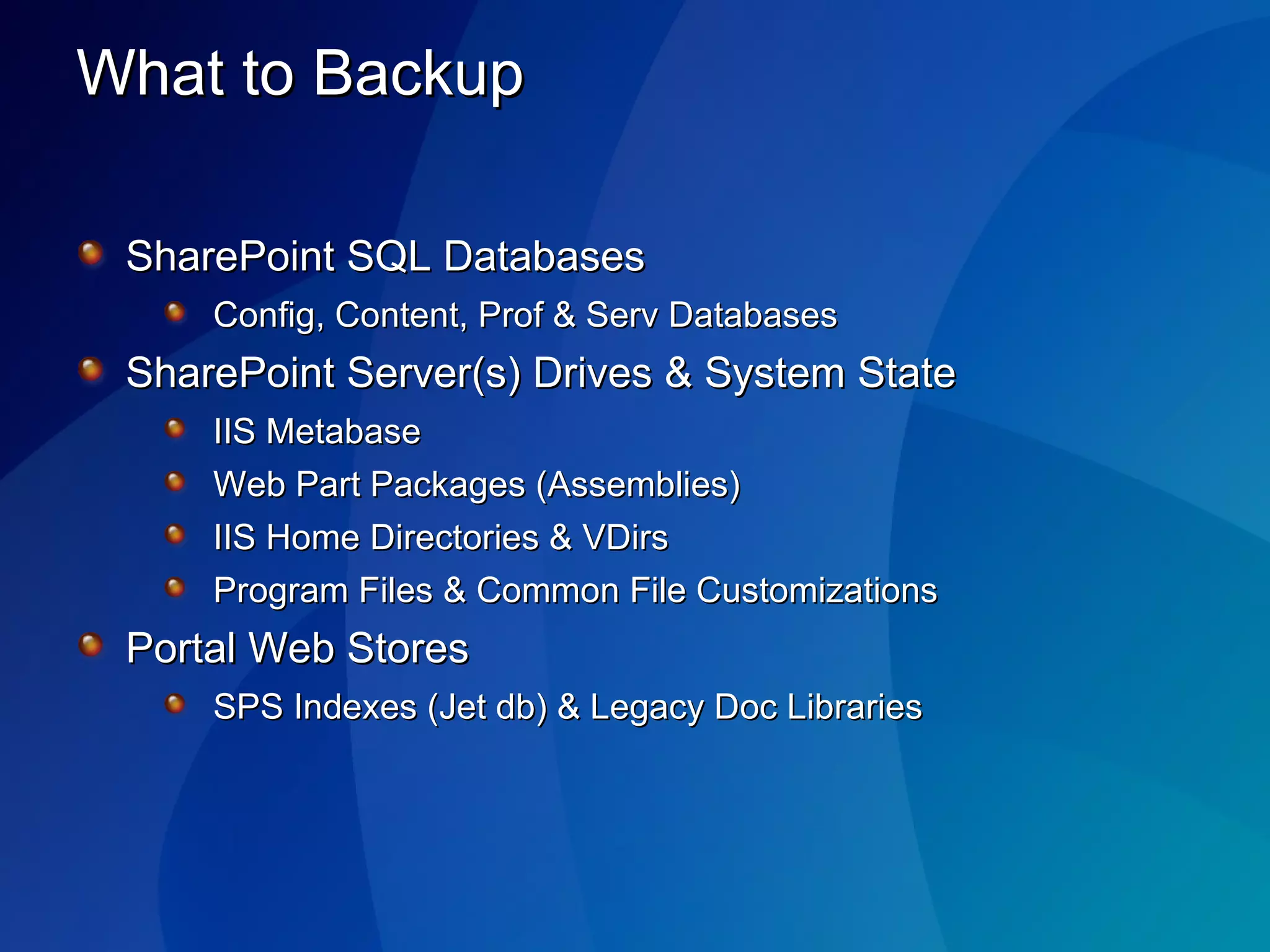 What to Backup SharePoint SQL Databases Config, Content, Prof & Serv Databases SharePoint Server(s) Drives & System State IIS Metabase Web Part Packages (Assemblies) IIS Home Directories & VDirs Program Files & Common File Customizations  Portal Web Stores SPS Indexes (Jet db) & Legacy Doc Libraries 