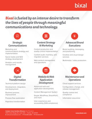 Bixal is fueled by an intense desire to transform
the lives of people through meaningful
communications and technology.
Strategic
Communications
Marketing and
communications strategy and
implementation
Social media and SEO
strategy development
Analytics and results
management
ContentStrategy
&Marketing
Content production and
quality control implementation
Content audit, inventory, and
migration services
Web content management
and operations
AdvancedBrand
Executions
Brand auditing, messaging,
and positioning
Creative and visual design
services
Multimedia / video production
Digital
Transformation
Technical platform design
Development, integration,
and deployment
Business process
improvement
Process ﬂow automation
Paperless transformation
Website&Web
Application
Development
Advanced web and
application development
Content Management System
Drupal, WordPress, SharePoint,
and more
User experience and
accessibility (508 compliance)
Maintenanceand
Operations
Cloud support services
Conﬁguration, change, and
release management
Quality control and
compliance
Information assurance
Contact: Carla Hamilton Briceno Vice President
3050 Chain Bridge Rd., Suite 420 • Fairfax, VA 22030
E carla.briceno@bixal.com • P 703.864.0815 • P 703.634.5701
www.bixal.com
 