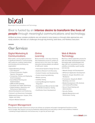 www.bixal.com
Digital Marketing &
Communications
Bixal builds a strong digital presence—
a significant element in communicating
with audiences, building relationships,
and branding and promoting any
organization.
•	Digital Marketing Strategy
» User Research
» Content Production: English,
Spanish, Portuguese
» Composing, Testing, and Deploying
Email Campaigns
» Social Media Planning and
Implementation
» SEM and SEO Strategy
» Facebook and Twitter Advertising
» Digital Analytics, Reporting, and
Performance Optimization
•	Brand Development and Positioning
•	Outreach and Awareness Campaigns
•	Multimedia Production: Graphic, Print,
Digital, and Video
•	Hispanic Market Outreach
Online
Learning
Bixal promotes a new way of learning
that emphasizes access to content on
demand and on the move. Our highly
interactive training solutions are tailored
to fulfill users’ needs.
•	Instructional Systems Design Services
•	Audience Research and Discovery
•	Content Creation and Storyboarding
•	Custom eLearning Authoring
•	Mobile Learning
•	Usability Testing
•	Learning Management Systems
Integration
•	Automated and Manual Section 508
and WCAG Compliance Testing
•	Certification Exam Development
Web  Mobile
Technology
Bixal has a refined systematic process for
web and mobile development services,
leveraging agile methodologies that
align with our commitment to ensure
usability, accessibility, superb quality,
and security.
•	Website Design and Development
•	API-Driven Application Development
•	Platforms: Drupal, SharePoint, and
Wordpress
•	Frameworks: AngularJS, REACT,
Bootstrap, and more
•	Mobile Development: iOS, Android,
and Cordova/PhoneGap
•	Secure Cloud Hosting and
Administration
•	Security Testing
•	Website Maintenance and
Performance Tuning
Our Services
Meaningful Communications and Technology
Program Management
Bixal provides the right resources to ensure we achieve our program and project management functions on time
and on budget. We measure success by flawlessly implementing and executing a client’s most ambitious initiatives
—breaking through bottlenecks and bureaucracy—to get the job done right.
Bixal is fueled by an intense desire to transform the lives of
people through meaningful communications and technology.
At Bixal we know complex problems are not solved in ivory towers or through stale approaches and
dusty solutions. We take on challenges through big thinking, bold ideas, and flawless execution.
 