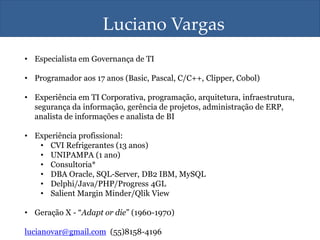 Luciano Vargas
• Especialista em Governança de TI
• Programador aos 17 anos (Basic, Pascal, C/C++, Clipper, Cobol)
• Experiência em TI Corporativa, programação, arquitetura, infraestrutura,
segurança da informação, gerência de projetos, administração de ERP,
analista de informações e analista de BI
• Experiência profissional:
• CVI Refrigerantes (13 anos)
• UNIPAMPA (1 ano)
• Consultoria*
• DBA Oracle, SQL-Server, DB2 IBM, MySQL
• Delphi/Java/PHP/Progress 4GL
• Salient Margin Minder/Qlik View
• Geração X - “Adapt or die” (1960-1970)
lucianovar@gmail.com (55)8158-4196
 