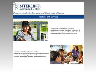 Features and Services
Academically qualified, serious students
Small classes (average: 8 students; maximum: 12)
Concurrent university courses for qualified students
Student-centered, communicative curriculum
Access to university facilities and activities
Assistance with conditional admission for qualified students
Assistance with housing and host families
Academic advising and university placement assistance
 