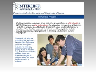 Instructional Program - 1
What is unique about our program is that while other programs focus on what is taught, at
INTERLINK we focus on what students learn. We believe that, in the words of Wilhelm von
Humboldt, “A language cannot be taught. One can only create conditions for learning to
take place.” The role of our teachers is not to teach about language but to facilitate
language acquisition by engaging students in stimulating activities rich in authentic
language use.
We believe that skills are
acquired in one way only –
by doing them. Swimmers,
runners and musicians
improve their skills by
swimming, running and
playing music. In the same
way students become better
readers, writers and
speakers of English by
reading, writing and using
English as much as
possible.
 
