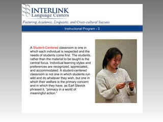 Instructional Program - 3
A Student-Centered classroom is one in
which each individual is respected and the
needs of students come first. The students,
rather than the material to be taught is the
central focus. Individual learning styles and
preferences are recognized, appreciated,
and accommodated. A student-centered
classroom is not one in which students run
wild and do whatever they wish, but one in
which their welfare is the primary concern
and in which they have, as Earl Stevick
phrased it, “primacy in a world of
meaningful action.”
 