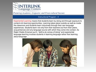 Instructional Program - 4
Experiential Learning means that students learn by doing and through exposure to
content-rich learning opportunities. Learning takes place outside as well as inside
the classroom and students learn inductively through their own language
experiences. Students learn not only from their teachers but from their peers,
acquaintances and any language source with which they come into contact. As
Ralph Waldo Emerson put it, “skill to do comes of doing” and experiential
language learning involves students in learning language rather than learning
about language.
 